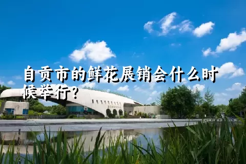 自贡市的鲜花展销会什么时候举行？