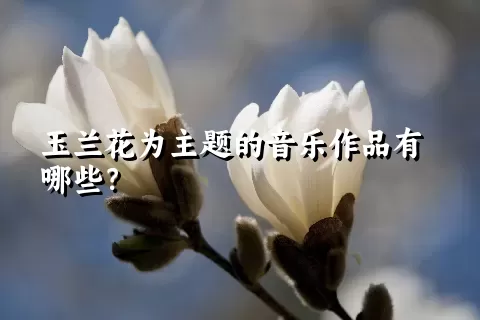 玉兰花为主题的音乐作品有哪些？