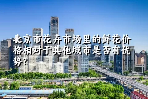 北京市花卉市场里的鲜花价格相对于其他城市是否有优势？