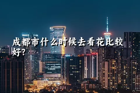 成都市什么时候去看花比较好？