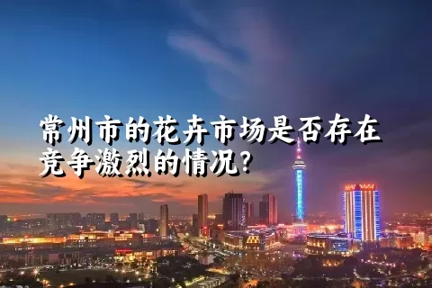 常州市的花卉市场是否存在竞争激烈的情况？