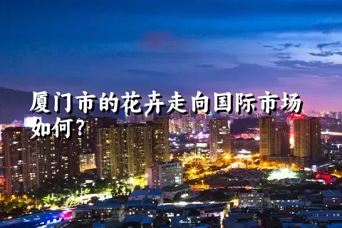 厦门市的花卉走向国际市场如何？