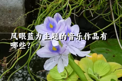 凤眼蓝为主题的音乐作品有哪些？