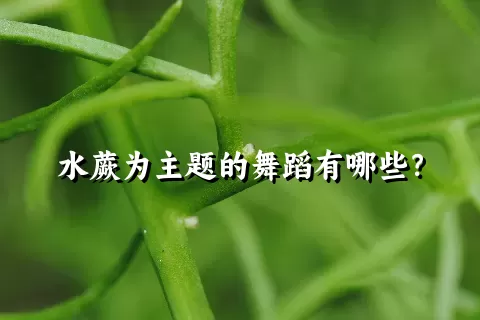 水蕨为主题的舞蹈有哪些？