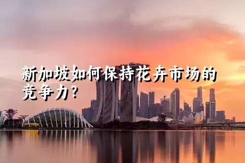 新加坡如何保持花卉市场的竞争力？