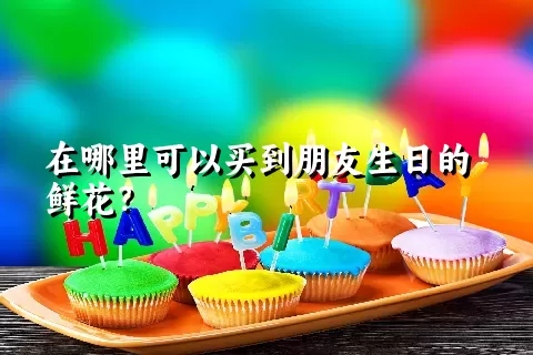 在哪里可以买到朋友生日的鲜花？