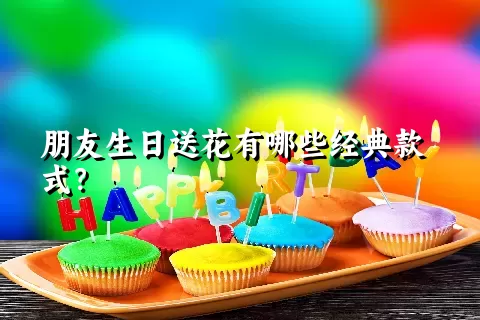 朋友生日送花有哪些经典款式？