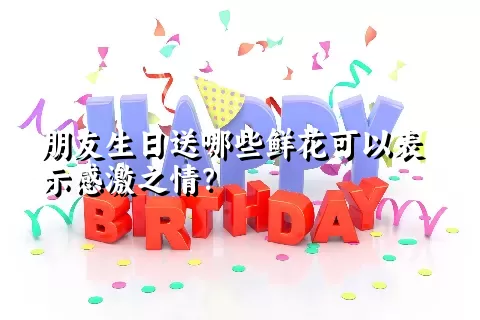 朋友生日送哪些鲜花可以表示感激之情？