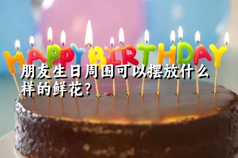 朋友生日周围可以摆放什么样的鲜花？