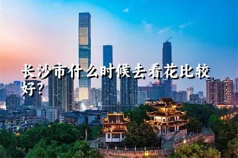 长沙市什么时候去看花比较好？