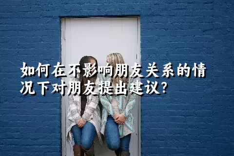 如何在不影响朋友关系的情况下对朋友提出建议？