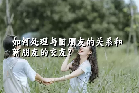 如何处理与旧朋友的关系和新朋友的交友？