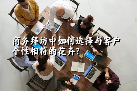 商务拜访中如何选择与客户个性相符的花卉？