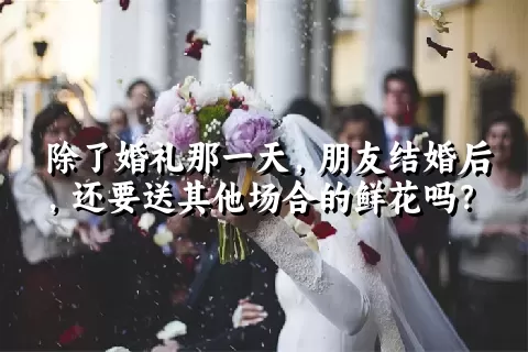 除了婚礼那一天，朋友结婚后，还要送其他场合的鲜花吗？