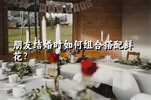 朋友结婚时如何组合搭配鲜花？