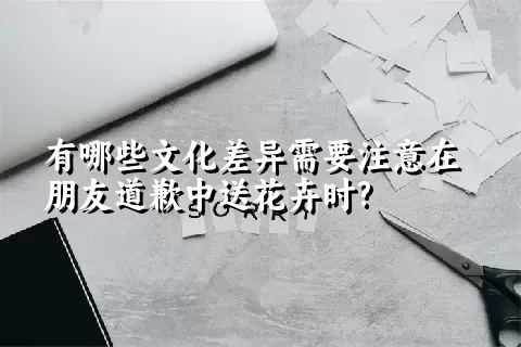 有哪些文化差异需要注意在朋友道歉中送花卉时?