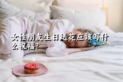 女性朋友生日送花应该写什么祝福？