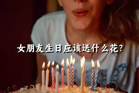 女朋友生日应该送什么花？