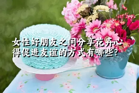 女性好朋友之间分享花卉心得促进友谊的方式有哪些？