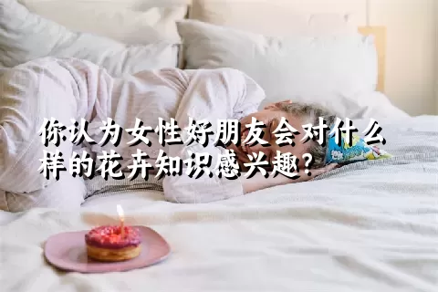 你认为女性好朋友会对什么样的花卉知识感兴趣？