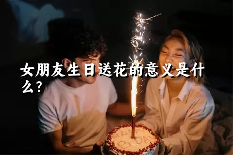 女朋友生日送花的意义是什么？