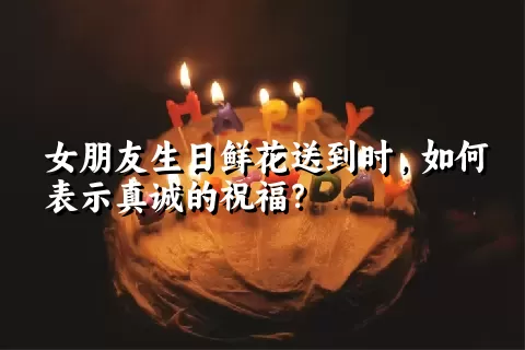 女朋友生日鲜花送到时，如何表示真诚的祝福？