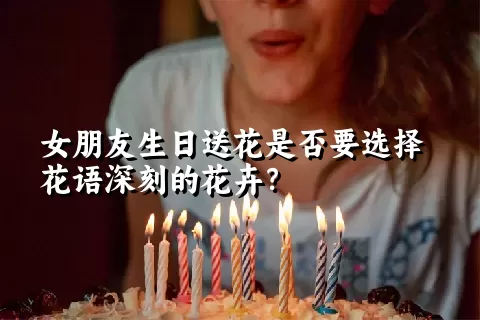 女朋友生日送花是否要选择花语深刻的花卉？