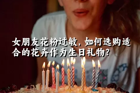 女朋友花粉过敏，如何选购适合的花卉作为生日礼物？