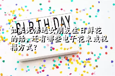 如果无法送女朋友生日鲜花的话，还有哪些电子花束或祝福方式？