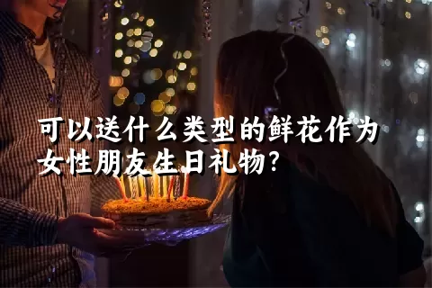 可以送什么类型的鲜花作为女性朋友生日礼物？