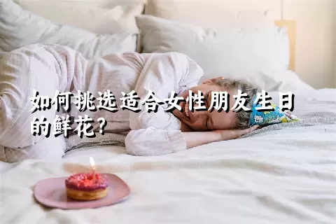 如何挑选适合女性朋友生日的鲜花？