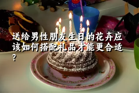 送给男性朋友生日的花卉应该如何搭配礼品才能更合适？