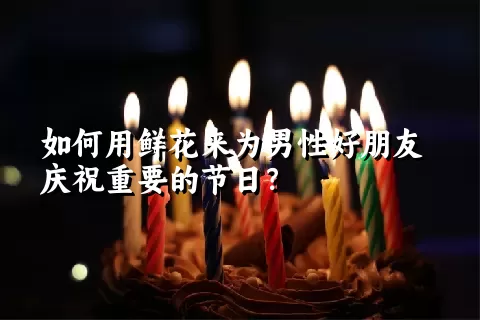 如何用鲜花来为男性好朋友庆祝重要的节日？