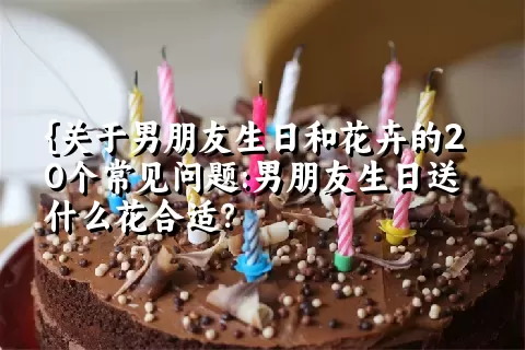 关于男朋友生日和花卉的20个常见问题:男朋友生日送什么花合适？