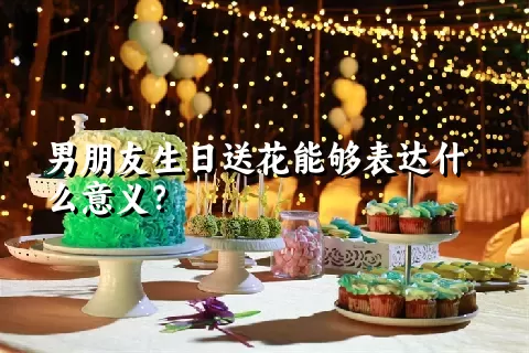 男朋友生日送花能够表达什么意义？