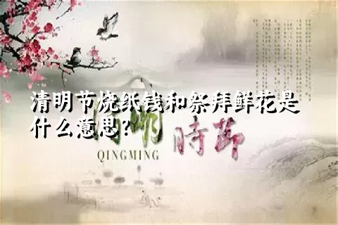 清明节烧纸钱和祭拜鲜花是什么意思？