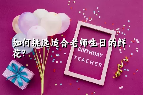 如何挑选适合老师生日的鲜花?