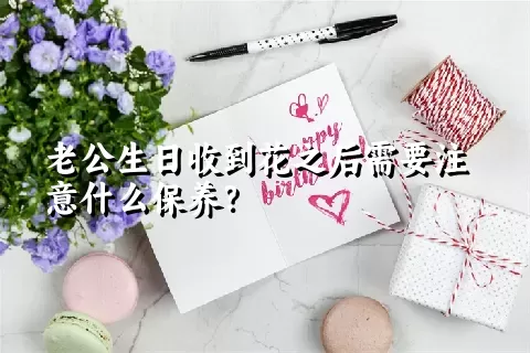 老公生日收到花之后需要注意什么保养？