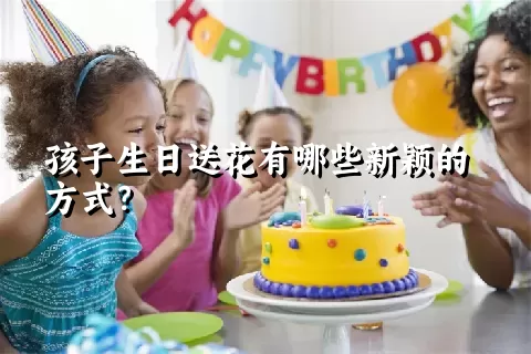 孩子生日送花有哪些新颖的方式？