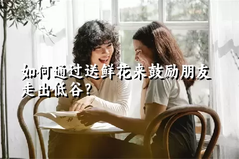 如何通过送鲜花来鼓励朋友走出低谷？