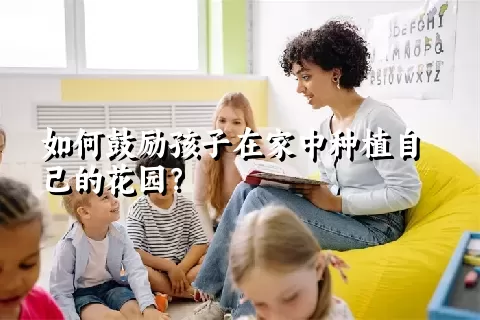 如何鼓励孩子在家中种植自己的花园？