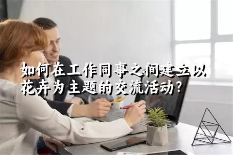 如何在工作同事之间建立以花卉为主题的交流活动？