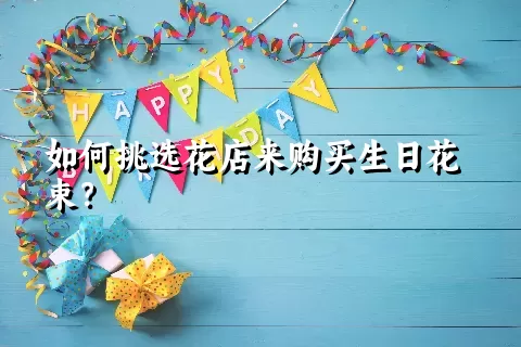 如何挑选花店来购买生日花束？