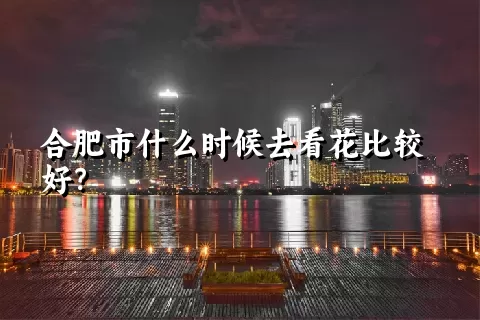 合肥市什么时候去看花比较好？