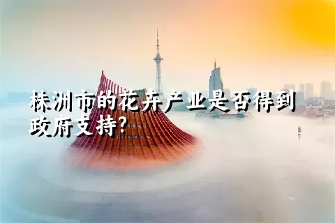 株洲市的花卉产业是否得到政府支持?