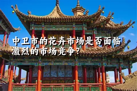 中卫市的花卉市场是否面临激烈的市场竞争？