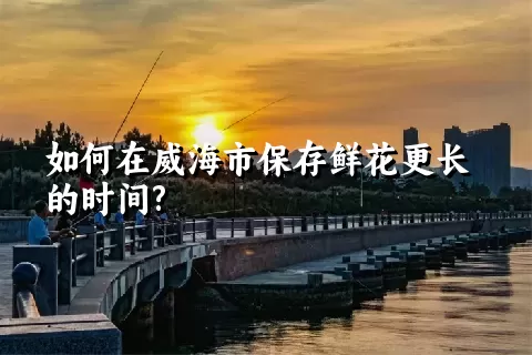 如何在威海市保存鲜花更长的时间?