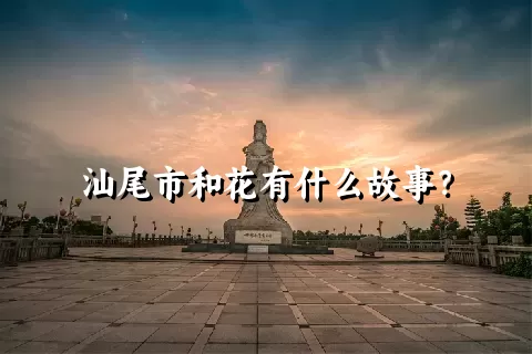 汕尾市和花有什么故事？