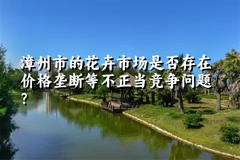 漳州市的花卉市场是否存在价格垄断等不正当竞争问题？