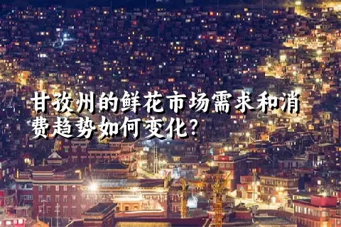 甘孜州的鲜花市场需求和消费趋势如何变化？